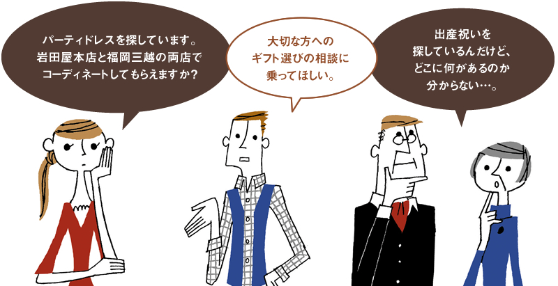 「パーティドレスを探しています。岩田屋本店と福岡三越の両店でコーディネートしてもらえますか?」「大切な方へのギフト選びの相談に乗ってほしい。」「出産祝いを探しているんだけど、どこに何があるのか分からない…。」